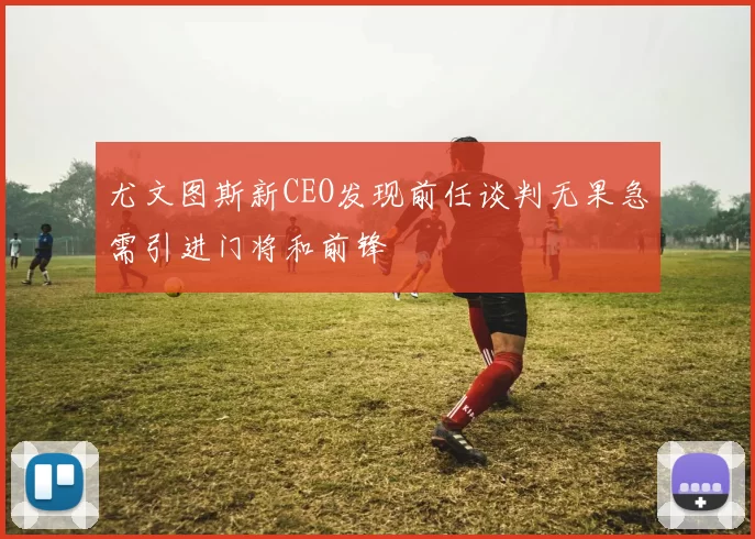 尤文图斯新CEO发现前任谈判无果急需引进门将和前锋