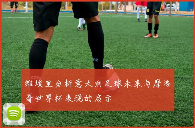 维埃里分析意大利足球未来与摩洛哥世界杯表现的启示