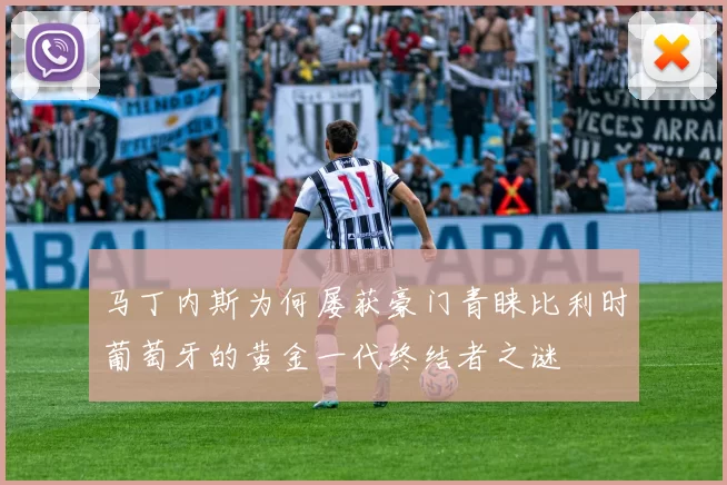 马丁内斯为何屡获豪门青睐比利时葡萄牙的黄金一代终结者之谜