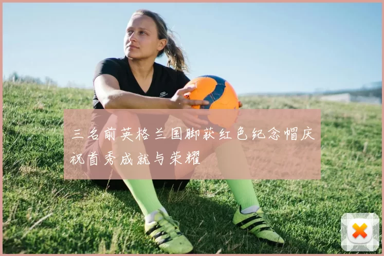 三名前英格兰国脚获红色纪念帽庆祝首秀成就与荣耀