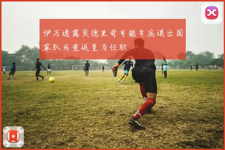 伊万透露莫德里奇可能年底退出国家队或重返皇马任职