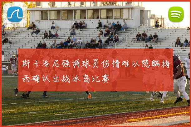 斯卡洛尼强调球员伤情难以隐瞒梅西确认出战冰岛比赛