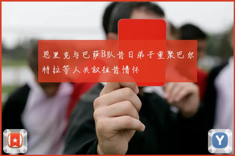 恩里克与巴萨B队昔日弟子重聚巴尔特拉等人共叙往昔情怀