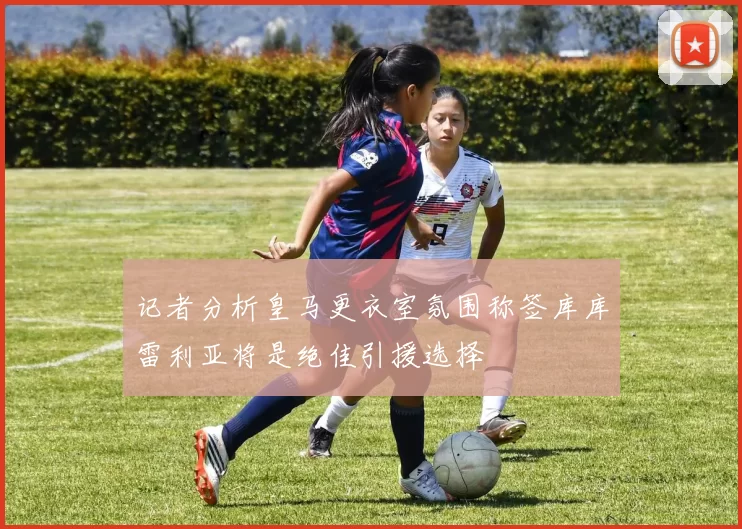 记者分析皇马更衣室氛围称签库库雷利亚将是绝佳引援选择