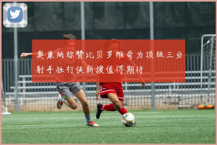 奥康纳称赞比贝罗维奇为顶级三分射手独行侠新援值得期待