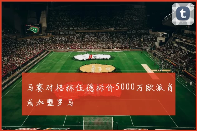 马赛对格林伍德标价5000万欧派肖或加盟罗马